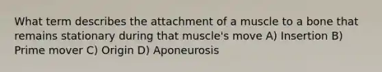 What term describes the attachment of a muscle to a bone that remains stationary during that muscle's move A) Insertion B) Prime mover C) Origin D) Aponeurosis