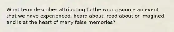 What term describes attributing to the wrong source an event that we have experienced, heard about, read about or imagined and is at the heart of many false memories?