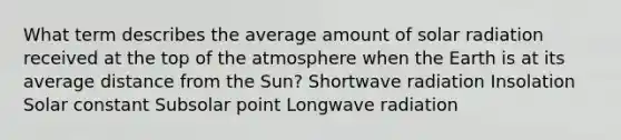 What term describes the average amount of solar radiation received at the top of the atmosphere when the Earth is at its average distance from the Sun? Shortwave radiation Insolation Solar constant Subsolar point Longwave radiation