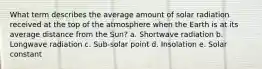 What term describes the average amount of solar radiation received at the top of the atmosphere when the Earth is at its average distance from the Sun? a. Shortwave radiation b. Longwave radiation c. Sub-solar point d. Insolation e. Solar constant