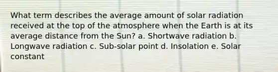 What term describes the average amount of solar radiation received at the top of the atmosphere when the Earth is at its average distance from the Sun? a. Shortwave radiation b. Longwave radiation c. Sub-solar point d. Insolation e. Solar constant