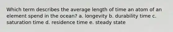 Which term describes the average length of time an atom of an element spend in the ocean? a. longevity b. durability time c. saturation time d. residence time e. steady state