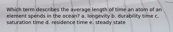 Which term describes the average length of time an atom of an element spends in the ocean? a. longevity b. durability time c. saturation time d. residence time e. steady state