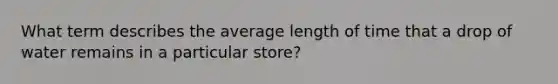 What term describes the average length of time that a drop of water remains in a particular store?