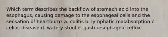 Which term describes the backflow of stomach acid into the esophagus, causing damage to the esophageal cells and the sensation of heartburn? a. colitis b. lymphatic malabsorption c. celiac disease d. watery stool e. gastroesophageal reflux