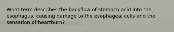 What term describes the backflow of stomach acid into the esophagus, causing damage to the esophageal cells and the sensation of heartburn?