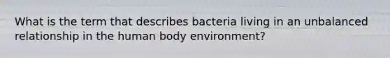 What is the term that describes bacteria living in an unbalanced relationship in the human body environment?