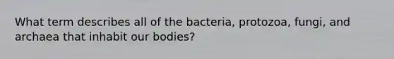 What term describes all of the bacteria, protozoa, fungi, and archaea that inhabit our bodies?