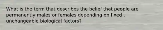 What is the term that describes the belief that people are permanently males or females depending on fixed , unchangeable biological factors?