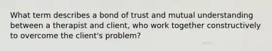 What term describes a bond of trust and mutual understanding between a therapist and client, who work together constructively to overcome the client's problem?