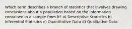 Which term describes a branch of statistics that involves drawing conclusions about a population based on the information contained in a sample from it? a) Descriptive Statistics b) Inferential Statistics c) Quantitative Data d) Qualitative Data