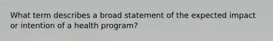 What term describes a broad statement of the expected impact or intention of a health program?