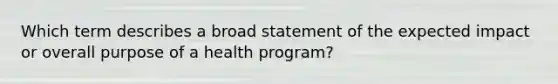 Which term describes a broad statement of the expected impact or overall purpose of a health program?