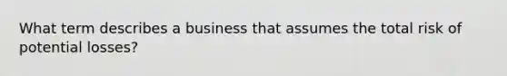 What term describes a business that assumes the total risk of potential losses?