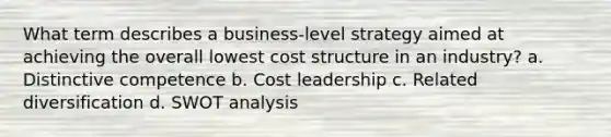 What term describes a business-level strategy aimed at achieving the overall lowest cost structure in an industry? a. Distinctive competence b. Cost leadership c. Related diversification d. SWOT analysis