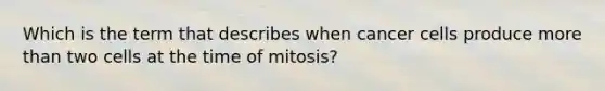 Which is the term that describes when cancer cells produce more than two cells at the time of mitosis?