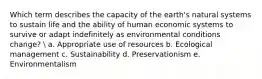 Which term describes the capacity of the earth's natural systems to sustain life and the ability of human economic systems to survive or adapt indefinitely as environmental conditions change? ​ a. ​Appropriate use of resources b. ​Ecological management c. ​Sustainability d. ​Preservationism e. ​Environmentalism