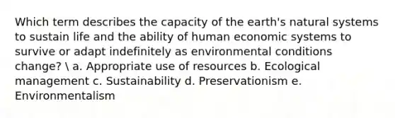 Which term describes the capacity of the earth's natural systems to sustain life and the ability of human economic systems to survive or adapt indefinitely as environmental conditions change? ​ a. ​Appropriate use of resources b. ​Ecological management c. ​Sustainability d. ​Preservationism e. ​Environmentalism