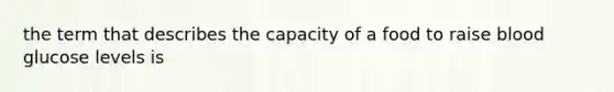 the term that describes the capacity of a food to raise blood glucose levels is