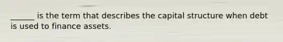 ______ is the term that describes the capital structure when debt is used to finance assets.