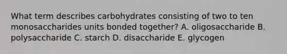 What term describes carbohydrates consisting of two to ten monosaccharides units bonded together? A. oligosaccharide B. polysaccharide C. starch D. disaccharide E. glycogen