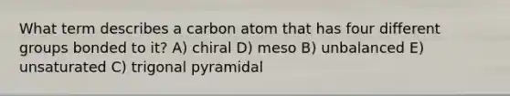 What term describes a carbon atom that has four different groups bonded to it? A) chiral D) meso B) unbalanced E) unsaturated C) trigonal pyramidal