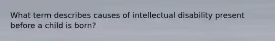 What term describes causes of intellectual disability present before a child is born?