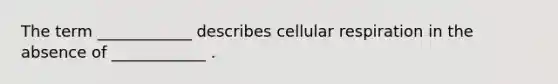 The term ____________ describes cellular respiration in the absence of ____________ .