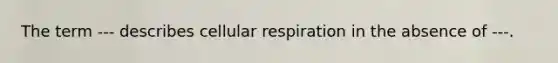 The term --- describes cellular respiration in the absence of ---.