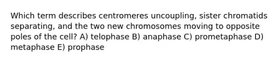 Which term describes centromeres uncoupling, sister chromatids separating, and the two new chromosomes moving to opposite poles of the cell? A) telophase B) anaphase C) prometaphase D) metaphase E) prophase