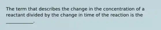 The term that describes the change in the concentration of a reactant divided by the change in time of the reaction is the ____________.