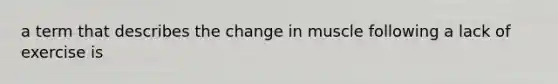 a term that describes the change in muscle following a lack of exercise is