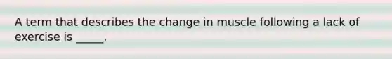 A term that describes the change in muscle following a lack of exercise is _____.