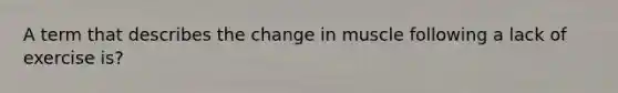 A term that describes the change in muscle following a lack of exercise is?