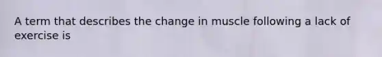 A term that describes the change in muscle following a lack of exercise is