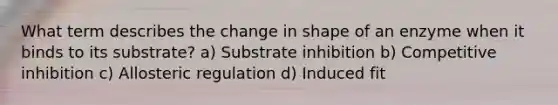 What term describes the change in shape of an enzyme when it binds to its substrate? a) Substrate inhibition b) Competitive inhibition c) Allosteric regulation d) Induced fit