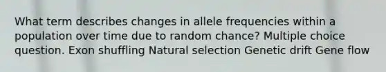 What term describes changes in allele frequencies within a population over time due to random chance? Multiple choice question. Exon shuffling Natural selection Genetic drift Gene flow