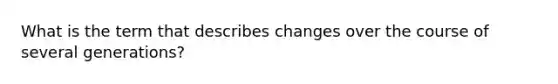 What is the term that describes changes over the course of several generations?