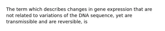 The term which describes changes in gene expression that are not related to variations of the DNA sequence, yet are transmissible and are reversible, is