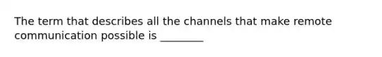 The term that describes all the channels that make remote communication possible is ________