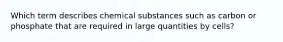 Which term describes chemical substances such as carbon or phosphate that are required in large quantities by cells?