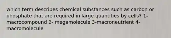 which term describes chemical substances such as carbon or phosphate that are required in large quantities by cells? 1-macrocompound 2- megamolecule 3-macroneutrient 4-macromolecule