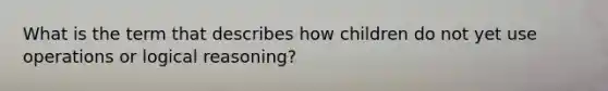 What is the term that describes how children do not yet use operations or logical reasoning?