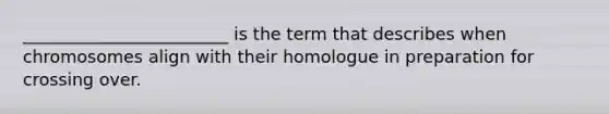 ________________________ is the term that describes when chromosomes align with their homologue in preparation for crossing over.