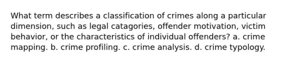 What term describes a classification of crimes along a particular dimension, such as legal catagories, offender motivation, victim behavior, or the characteristics of individual offenders? a. crime mapping. b. crime profiling. c. crime analysis. d. crime typology.