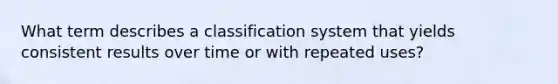 What term describes a classification system that yields consistent results over time or with repeated uses?