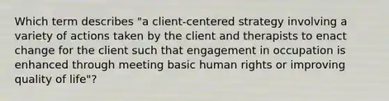 Which term describes "a client-centered strategy involving a variety of actions taken by the client and therapists to enact change for the client such that engagement in occupation is enhanced through meeting basic human rights or improving quality of life"?