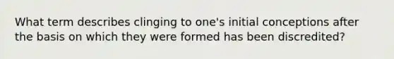 What term describes clinging to one's initial conceptions after the basis on which they were formed has been discredited?