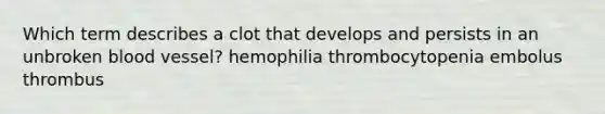 Which term describes a clot that develops and persists in an unbroken blood vessel? hemophilia thrombocytopenia embolus thrombus