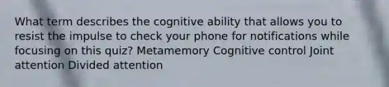 What term describes the cognitive ability that allows you to resist the impulse to check your phone for notifications while focusing on this quiz? Metamemory Cognitive control Joint attention Divided attention